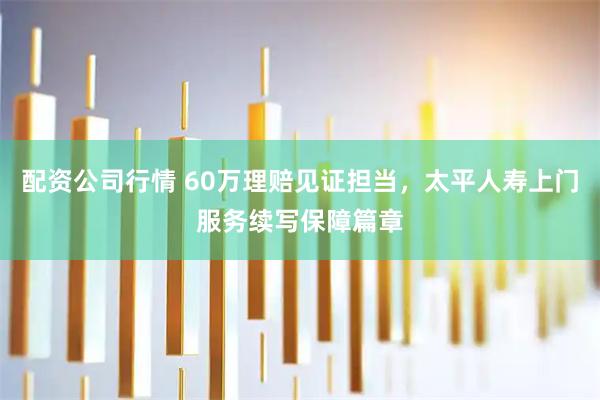 配资公司行情 60万理赔见证担当，太平人寿上门服务续写保障篇章