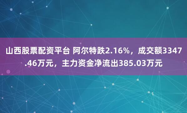 山西股票配资平台 阿尔特跌2.16%，成交额3347.46万元，主力资金净流出385.03万元