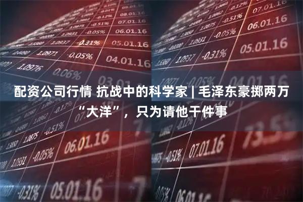 配资公司行情 抗战中的科学家 | 毛泽东豪掷两万“大洋”，只为请他干件事