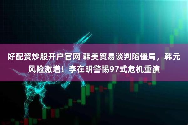 好配资炒股开户官网 韩美贸易谈判陷僵局，韩元风险激增！李在明警惕97式危机重演