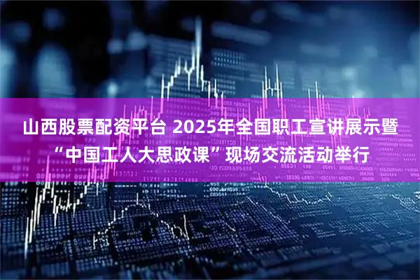 山西股票配资平台 2025年全国职工宣讲展示暨“中国工人大思政课”现场交流活动举行