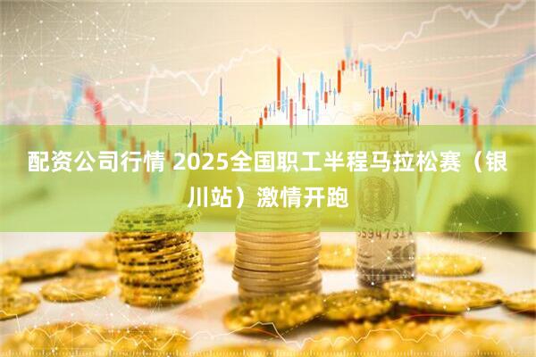 配资公司行情 2025全国职工半程马拉松赛（银川站）激情开跑