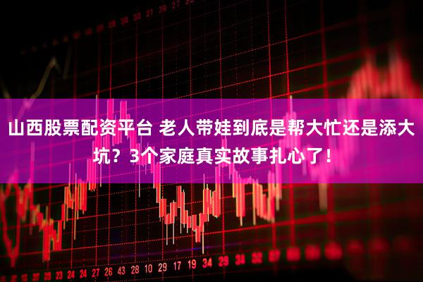 山西股票配资平台 老人带娃到底是帮大忙还是添大坑？3个家庭真实故事扎心了！