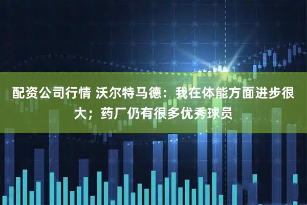 配资公司行情 沃尔特马德：我在体能方面进步很大；药厂仍有很多优秀球员
