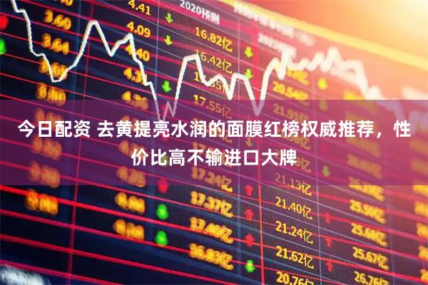 今日配资 去黄提亮水润的面膜红榜权威推荐，性价比高不输进口大牌