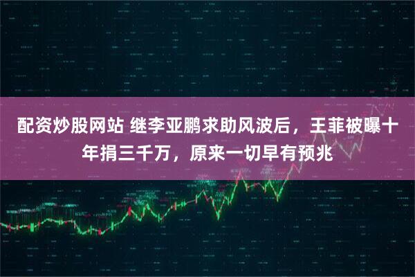 配资炒股网站 继李亚鹏求助风波后，王菲被曝十年捐三千万，原来一切早有预兆