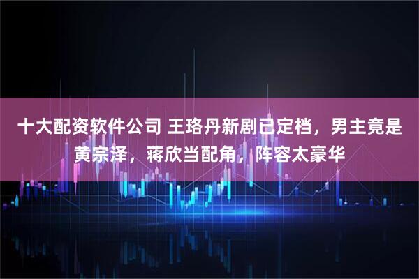 十大配资软件公司 王珞丹新剧已定档，男主竟是黄宗泽，蒋欣当配角，阵容太豪华