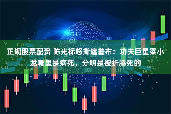 正规股票配资 陈光标怒撕遮羞布：功夫巨星梁小龙哪里是病死，分明是被折腾死的