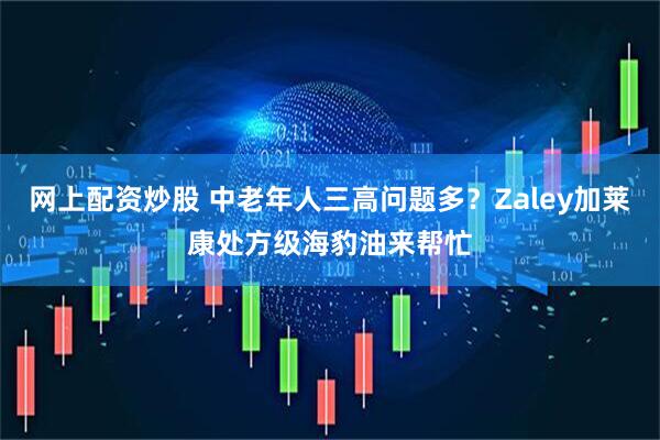 网上配资炒股 中老年人三高问题多？Zaley加莱康处方级海豹油来帮忙