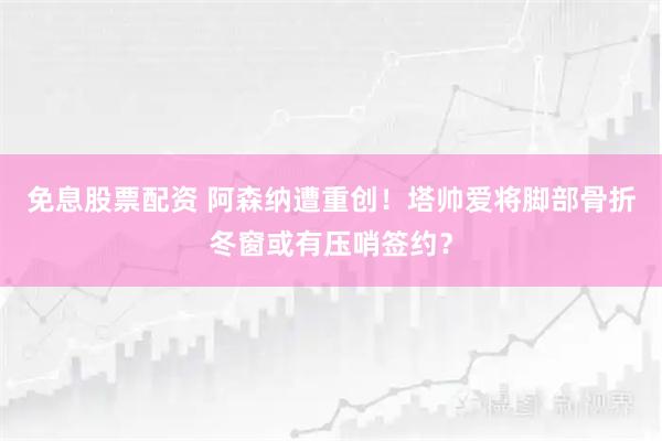 免息股票配资 阿森纳遭重创！塔帅爱将脚部骨折冬窗或有压哨签约？