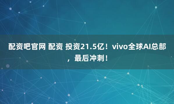 配资吧官网 配资 投资21.5亿！vivo全球AI总部，最后冲刺！