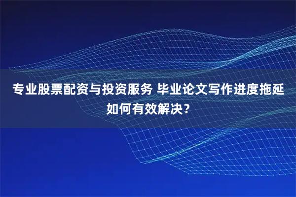 专业股票配资与投资服务 毕业论文写作进度拖延如何有效解决？