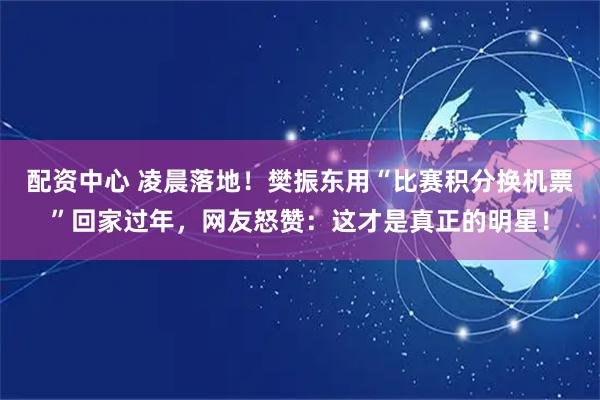配资中心 凌晨落地！樊振东用“比赛积分换机票”回家过年，网友怒赞：这才是真正的明星！