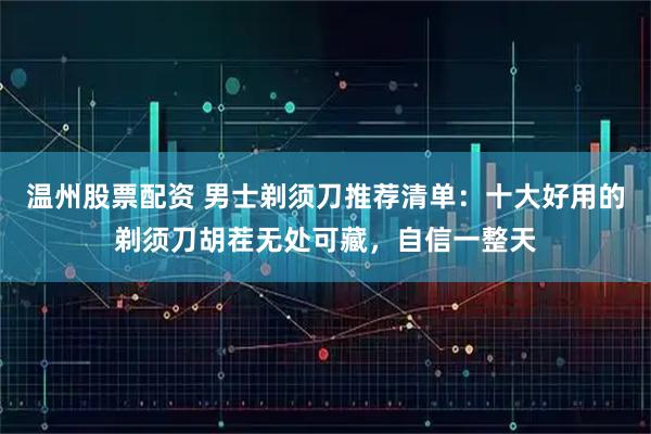 温州股票配资 男士剃须刀推荐清单：十大好用的剃须刀胡茬无处可藏，自信一整天