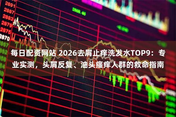 每日配资网站 2026去屑止痒洗发水TOP9：专业实测，头屑反复、油头瘙痒人群的救命指南