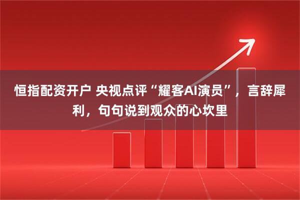 恒指配资开户 央视点评“耀客AI演员”，言辞犀利，句句说到观众的心坎里