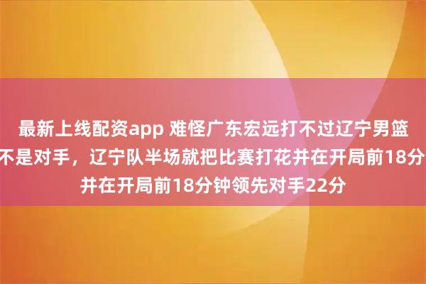 最新上线配资app 难怪广东宏远打不过辽宁男篮，广州和深圳都不是对手，辽宁队半场就把比赛打花并在开局前18分钟领先对手22分