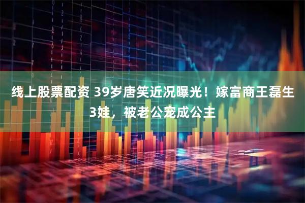 线上股票配资 39岁唐笑近况曝光！嫁富商王磊生3娃，被老公宠成公主