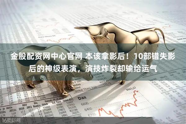 金股配资网中心官网 本该拿影后！10部错失影后的神级表演，演技炸裂却输给运气