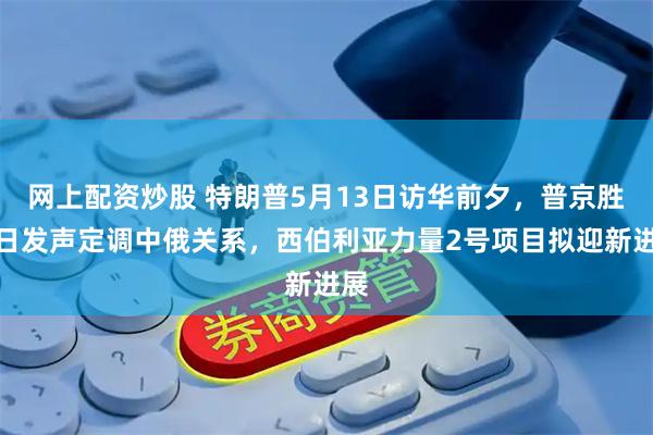 网上配资炒股 特朗普5月13日访华前夕，普京胜利日发声定调中俄关系，西伯利亚力量2号项目拟迎新进展