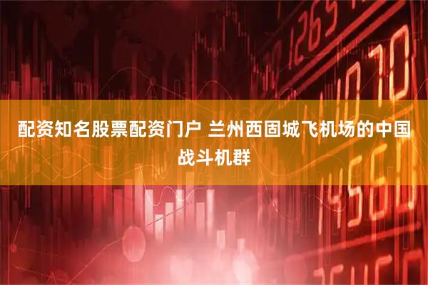 配资知名股票配资门户 兰州西固城飞机场的中国战斗机群