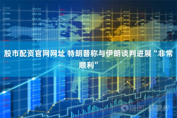 股市配资官网网址 特朗普称与伊朗谈判进展“非常顺利”